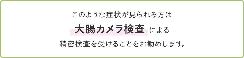 このような症状が見られる方は大腸カメラ検査による精密検査を受けることをお勧めします